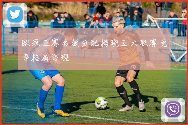 欧冠正赛名额分配揭晓五大联赛竞争格局浮现