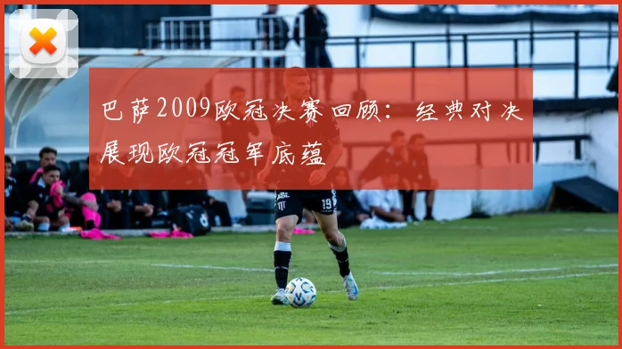 巴萨2009欧冠决赛回顾:经典对决展现欧冠冠军底蕴