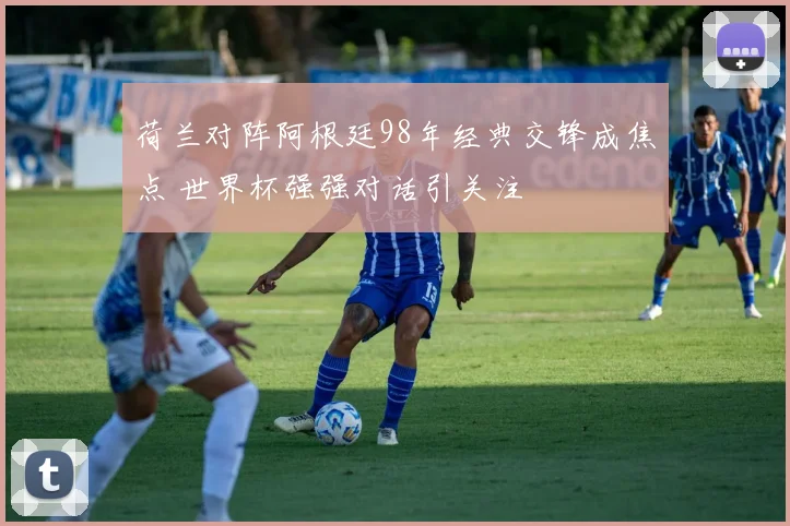 荷兰对阵阿根廷98年经典交锋成焦点 世界杯强强对话引关注