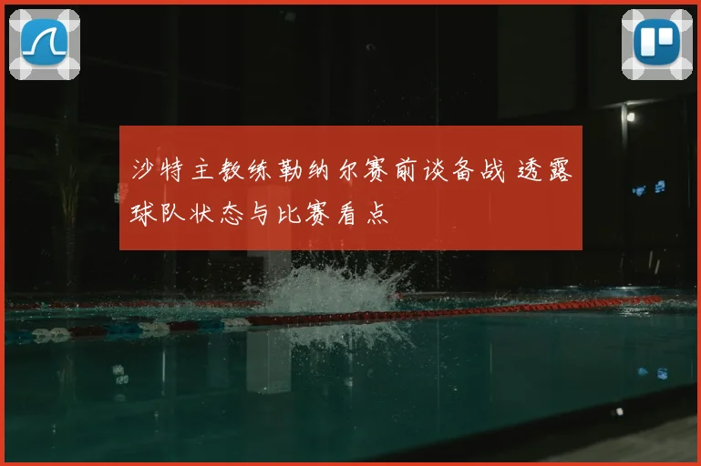 沙特主教练勒纳尔赛前谈备战 透露球队状态与比赛看点