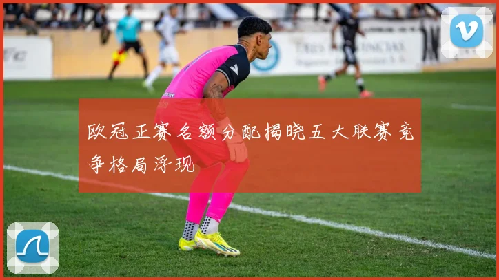 欧冠正赛名额分配揭晓五大联赛竞争格局浮现