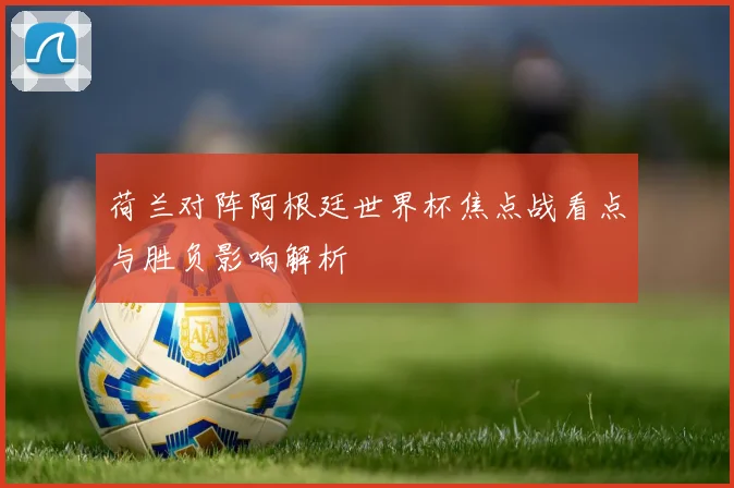 荷兰对阵阿根廷世界杯焦点战看点与胜负影响解析