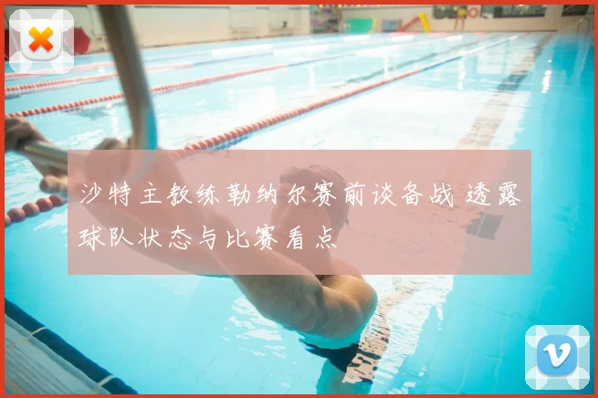 沙特主教练勒纳尔赛前谈备战 透露球队状态与比赛看点