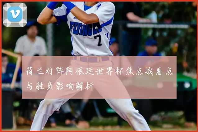 荷兰对阵阿根廷世界杯焦点战看点与胜负影响解析