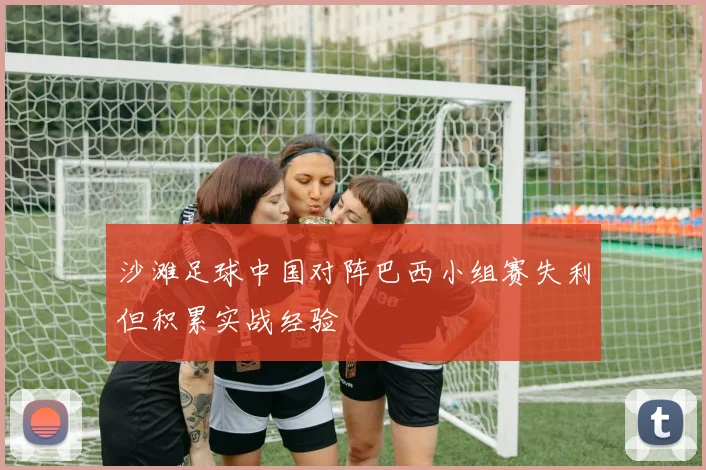 沙滩足球中国对阵巴西小组赛失利但积累实战经验