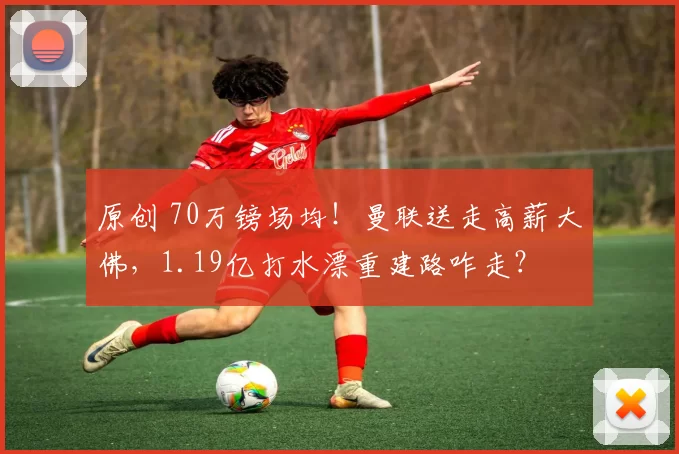 原创 70万镑场均！曼联送走高薪大佛，1.19亿打水漂重建路咋走？