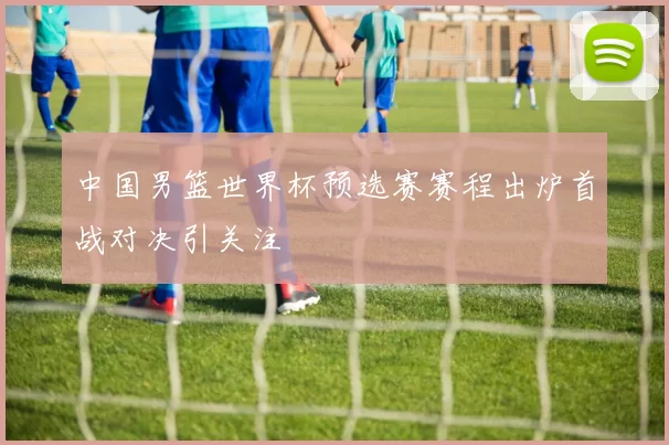 中国男篮世界杯预选赛赛程出炉首战对决引关注