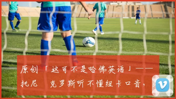 原创 「这可不是哈佛英语」—— 托尼・克罗斯听不懂纽卡口音，弟弟费利克斯狂赞当地 “夏天”