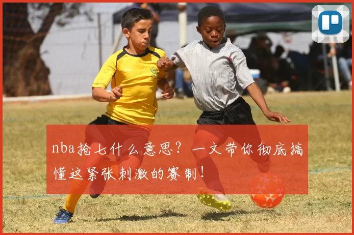 nba抢七什么意思？一文带你彻底搞懂这紧张刺激的赛制！