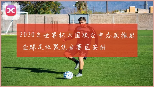 2030年世界杯六国联合申办获推进 全球足坛聚焦分赛区安排