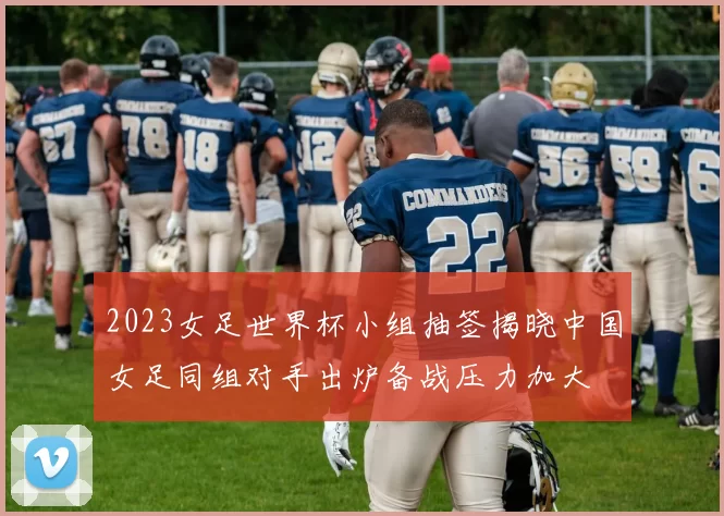 2023女足世界杯小组抽签揭晓中国女足同组对手出炉备战压力加大