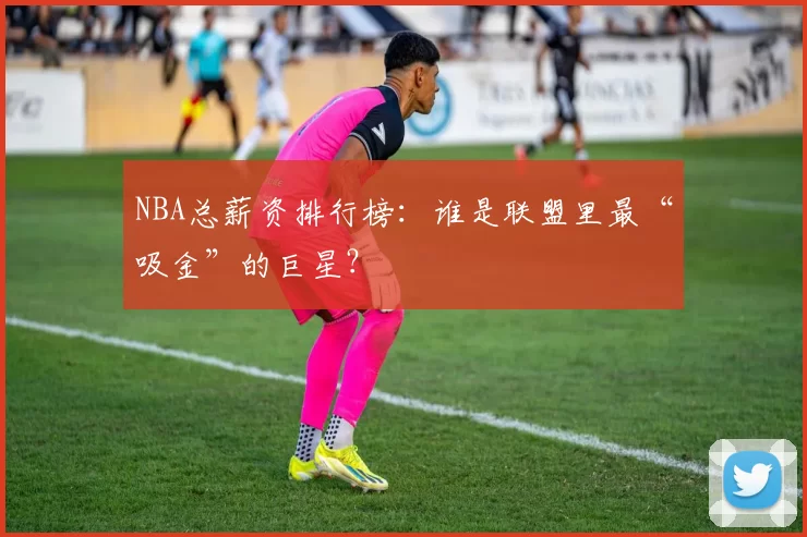 NBA总薪资排行榜：谁是联盟里最“吸金”的巨星？