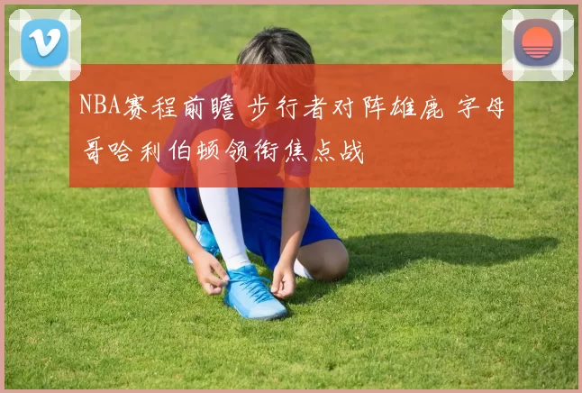 NBA赛程前瞻 步行者对阵雄鹿 字母哥哈利伯顿领衔焦点战