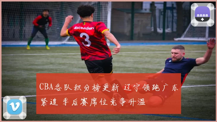 CBA各队积分榜更新 辽宁领跑广东紧追 季后赛席位竞争升温