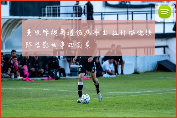 曼联锋线再遭伤病冲击 拉什福德缺阵恐影响争四前景