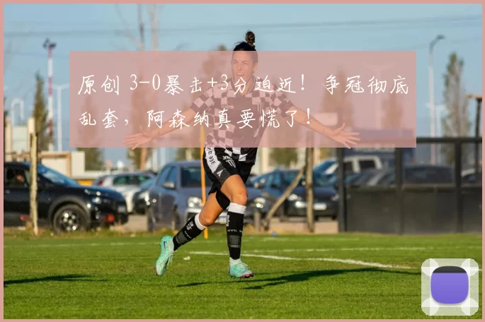 原创 3-0暴击+3分迫近！争冠彻底乱套，阿森纳真要慌了！