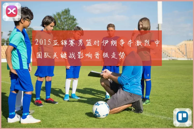 2015亚锦赛男篮对伊朗争夺激烈 中国队关键战影响晋级走势