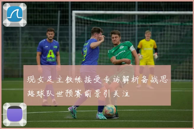 现女足主教练接受专访解析备战思路球队世预赛前景引关注