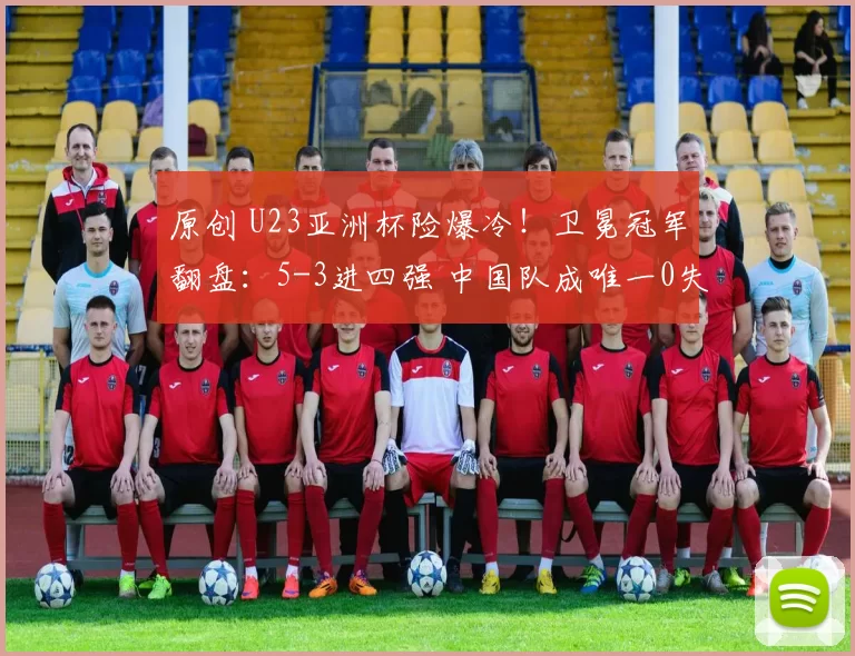 原创 U23亚洲杯险爆冷！卫冕冠军翻盘：5-3进四强 中国队成唯一0失球队