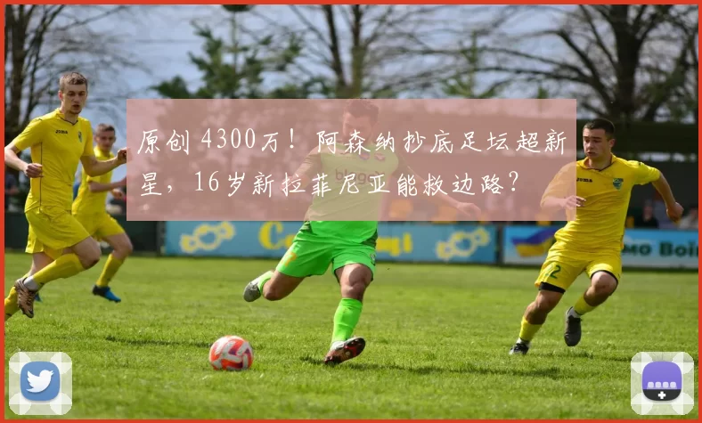 原创 4300万！阿森纳抄底足坛超新星，16岁新拉菲尼亚能救边路？