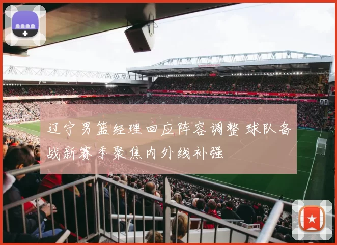 辽宁男篮经理回应阵容调整 球队备战新赛季聚焦内外线补强