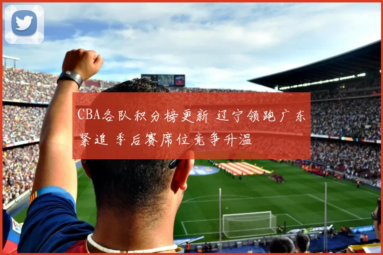 CBA各队积分榜更新 辽宁领跑广东紧追 季后赛席位竞争升温