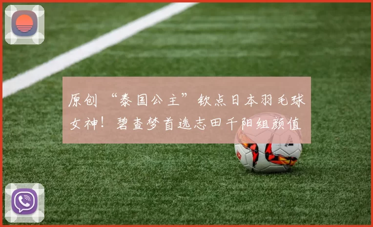 原创 “泰国公主”钦点日本羽毛球女神！碧查梦首选志田千阳组颜值天团