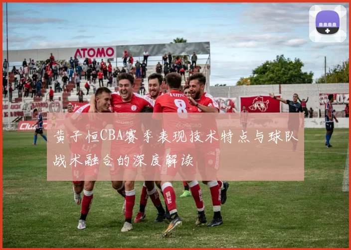 黄子恒CBA赛季表现技术特点与球队战术融合的深度解读