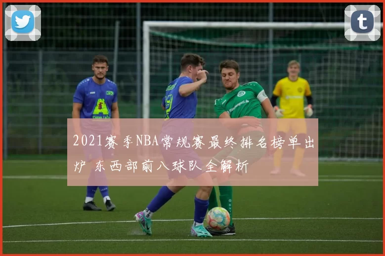 2021赛季NBA常规赛最终排名榜单出炉 东西部前八球队全解析