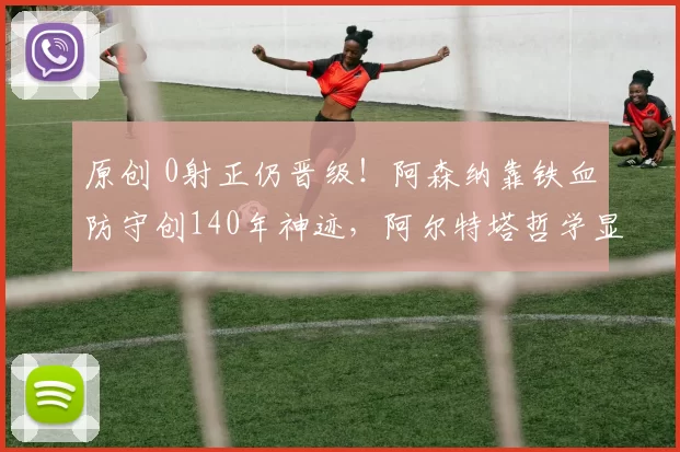 原创 0射正仍晋级！阿森纳靠铁血防守创140年神迹，阿尔特塔哲学显威！