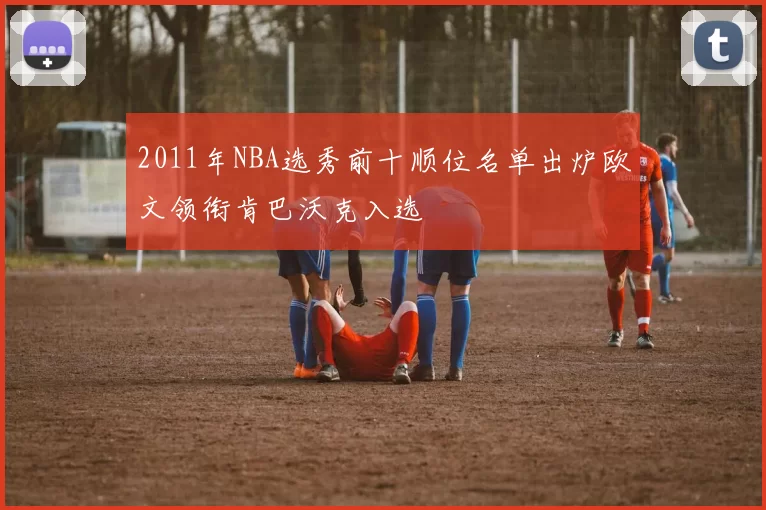 2011年NBA选秀前十顺位名单出炉欧文领衔肯巴沃克入选