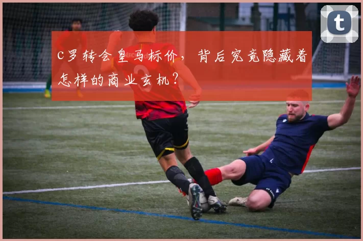 c罗转会皇马标价，背后究竟隐藏着怎样的商业玄机？