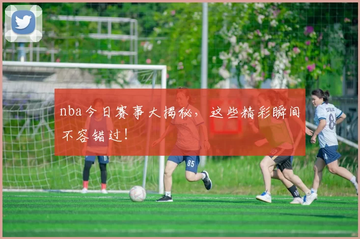 nba今日赛事大揭秘，这些精彩瞬间不容错过！