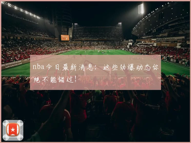 nba今日最新消息：这些劲爆动态你绝不能错过！