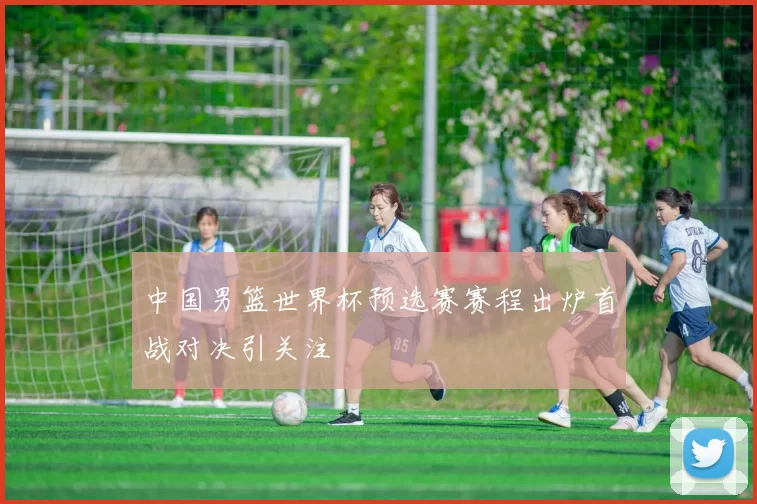 中国男篮世界杯预选赛赛程出炉首战对决引关注