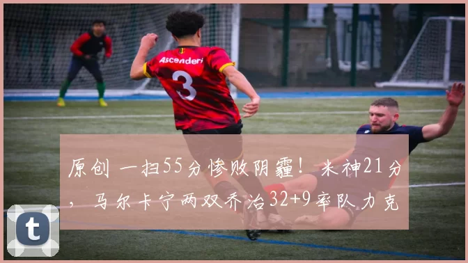 原创 一扫55分惨败阴霾！米神21分，马尔卡宁两双乔治32+9率队力克骑士