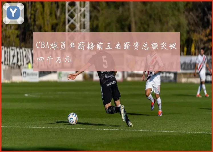 CBA球员年薪榜前五名薪资总额突破四千万元