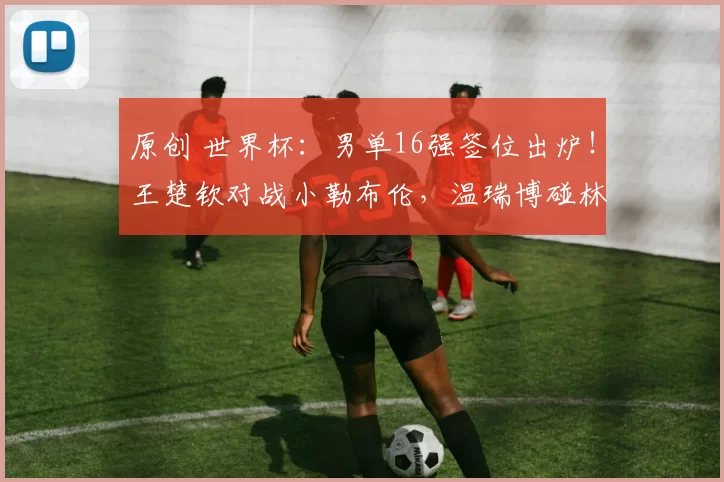 原创 世界杯：男单16强签位出炉！王楚钦对战小勒布伦，温瑞博碰林昀儒