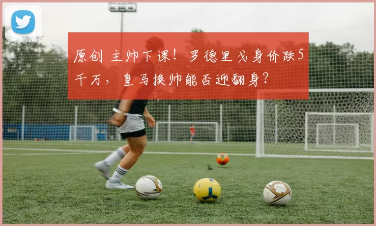 原创 主帅下课!罗德里戈身价跌5千万,皇马换帅能否迎翻身?