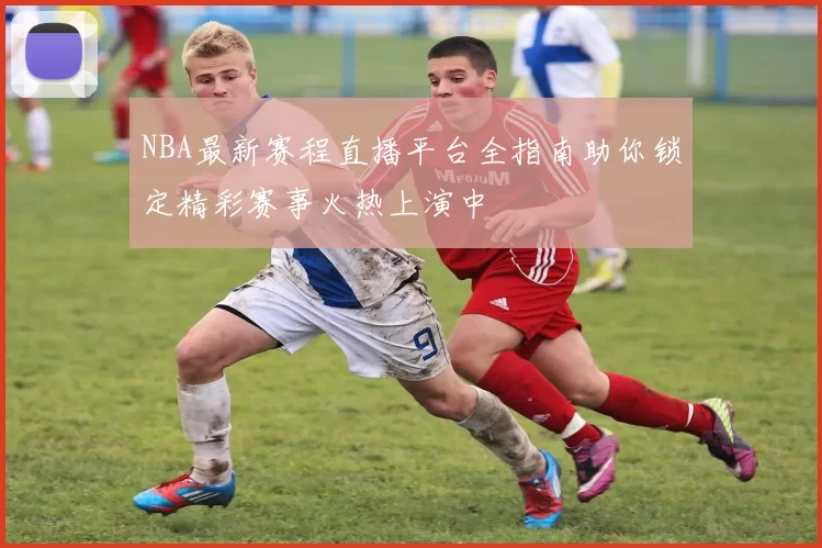 NBA最新赛程直播平台全指南助你锁定精彩赛事火热上演中
