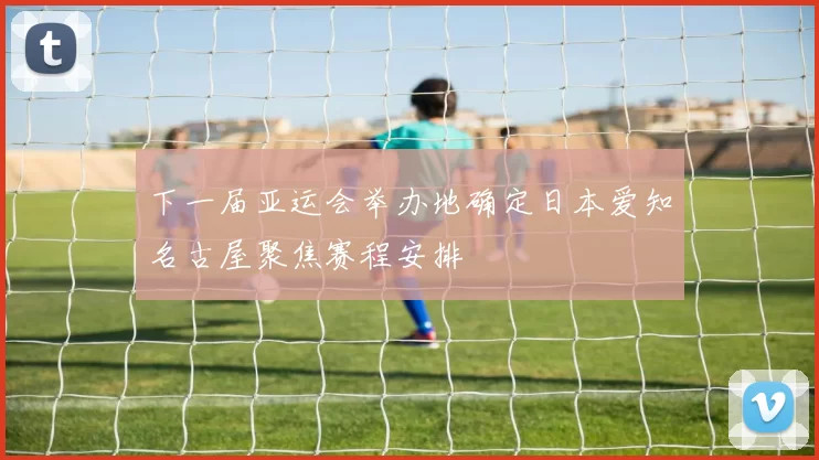 下一届亚运会举办地确定日本爱知名古屋聚焦赛程安排