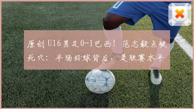 原创 U16男足0-1巴西！范志毅点破死穴：半场好球背后，是联赛水平太低