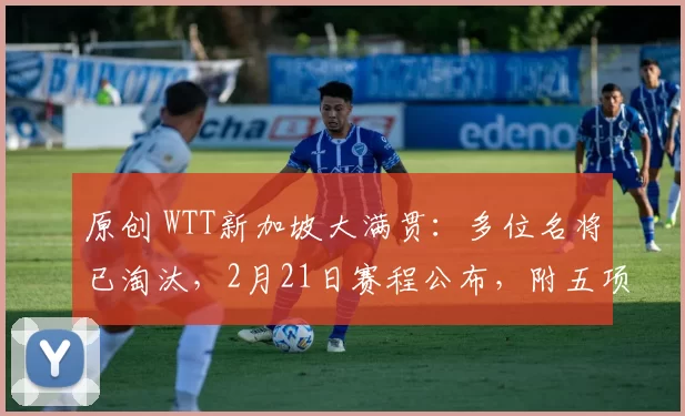 原创 WTT新加坡大满贯：多位名将已淘汰，2月21日赛程公布，附五项签表