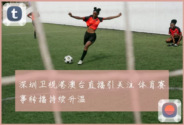 深圳卫视港澳台直播引关注 体育赛事转播持续升温