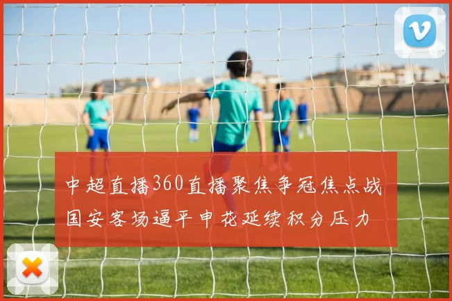 中超直播360直播聚焦争冠焦点战 国安客场逼平申花延续积分压力
