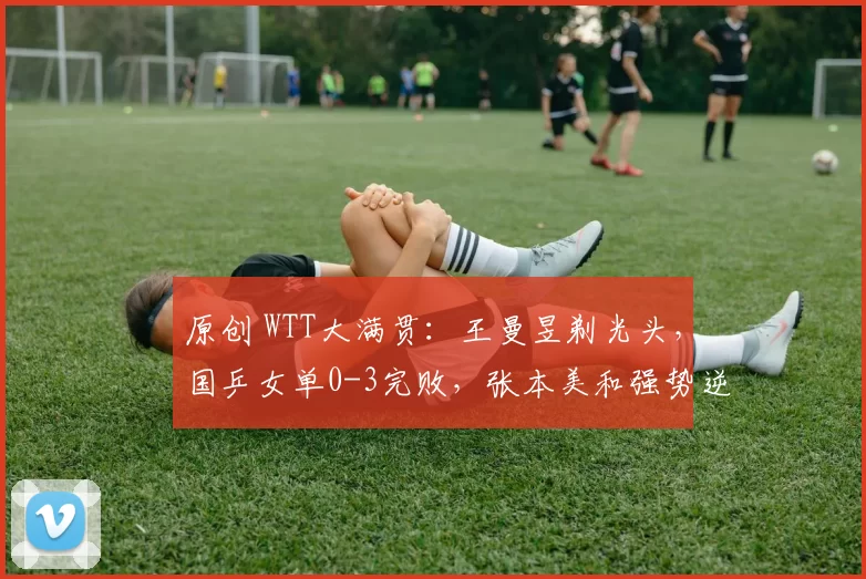 原创 WTT大满贯：王曼昱剃光头，国乒女单0-3完败，张本美和强势逆转