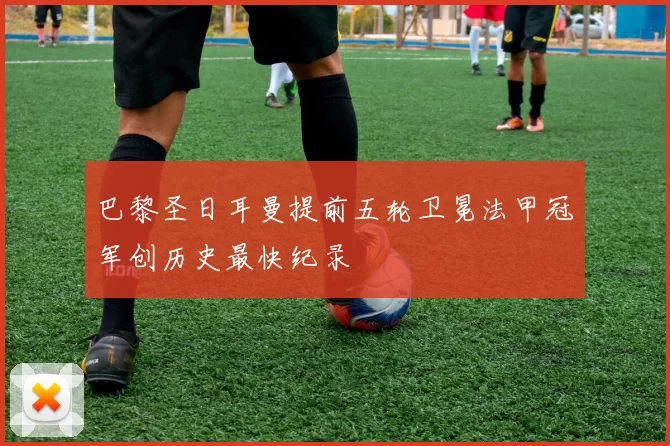 巴黎圣日耳曼提前五轮卫冕法甲冠军创历史最快纪录