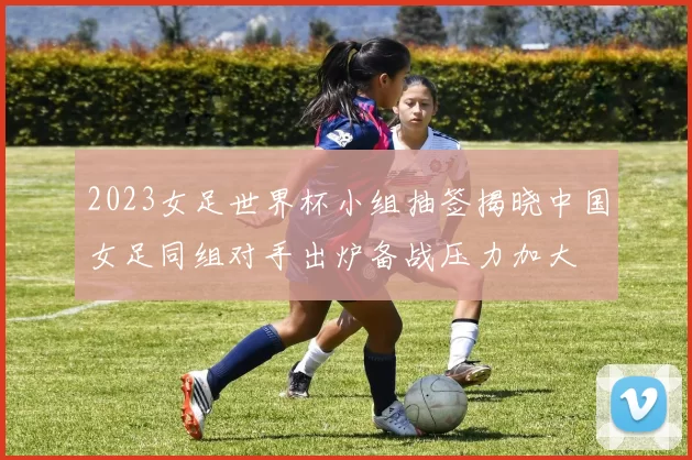 2023女足世界杯小组抽签揭晓中国女足同组对手出炉备战压力加大