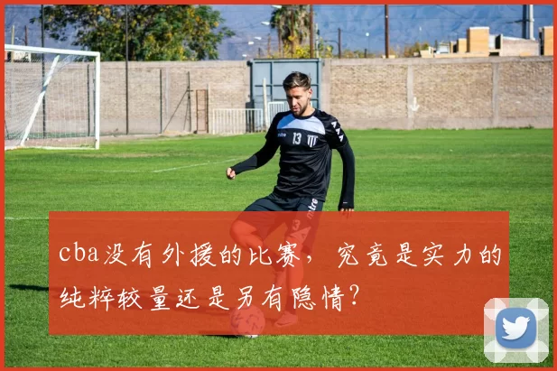 cba没有外援的比赛,究竟是实力的纯粹较量还是另有隐情?