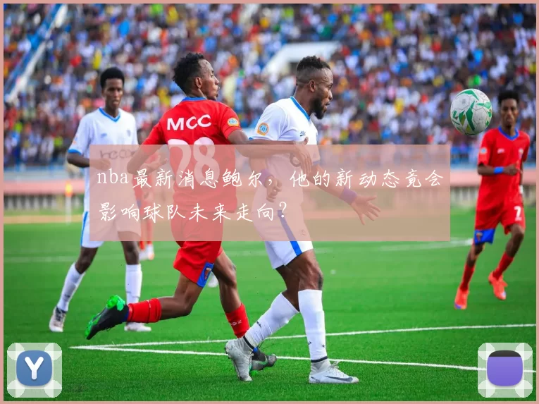 nba最新消息鲍尔,他的新动态竟会影响球队未来走向?
